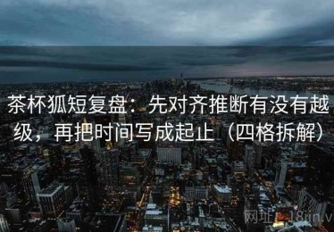 茶杯狐短复盘：先对齐推断有没有越级，再把时间写成起止（四格拆解）