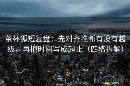 茶杯狐短复盘：先对齐推断有没有越级，再把时间写成起止（四格拆解）