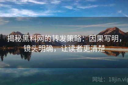 揭秘黑料网的转发策略：因果写明，镜头明确，让读者更清楚