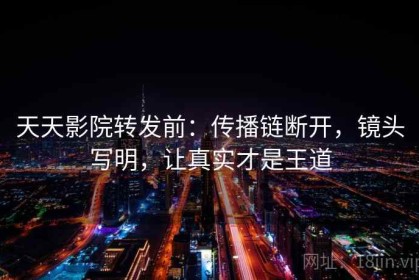 天天影院转发前：传播链断开，镜头写明，让真实才是王道