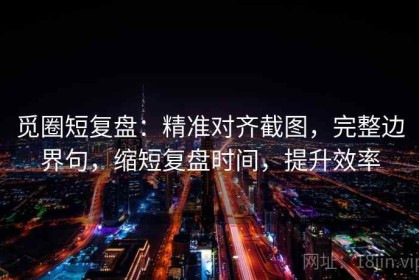 觅圈短复盘：精准对齐截图，完整边界句，缩短复盘时间，提升效率