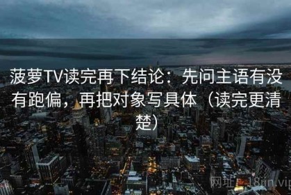菠萝TV读完再下结论：先问主语有没有跑偏，再把对象写具体（读完更清楚）