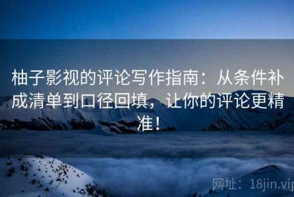 柚子影视的评论写作指南：从条件补成清单到口径回填，让你的评论更精准！