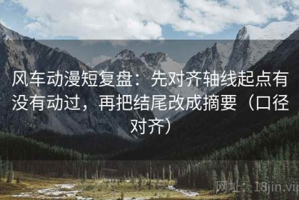 风车动漫短复盘：先对齐轴线起点有没有动过，再把结尾改成摘要（口径对齐）