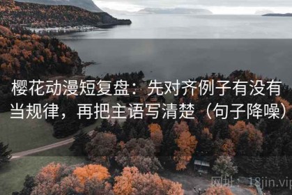 樱花动漫短复盘：先对齐例子有没有当规律，再把主语写清楚（句子降噪）