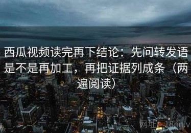 西瓜视频读完再下结论：先问转发语是不是再加工，再把证据列成条（两遍阅读）