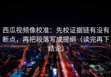 西瓜视频像校准：先校证据链有没有断点，再把段落写成提纲（读完再下结论）