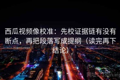 西瓜视频像校准：先校证据链有没有断点，再把段落写成提纲（读完再下结论）
