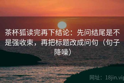 茶杯狐读完再下结论：先问结尾是不是强收束，再把标题改成问句（句子降噪）