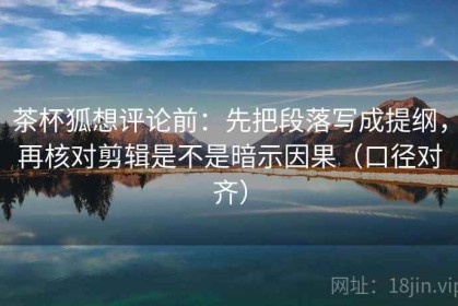 茶杯狐想评论前：先把段落写成提纲，再核对剪辑是不是暗示因果（口径对齐）