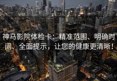 神马影院体检卡：精准范围、明确时间、全面提示，让您的健康更清晰！