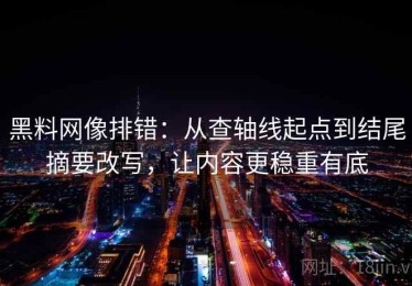 黑料网像排错：从查轴线起点到结尾摘要改写，让内容更稳重有底