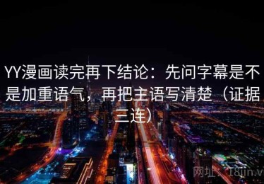 YY漫画读完再下结论：先问字幕是不是加重语气，再把主语写清楚（证据三连）