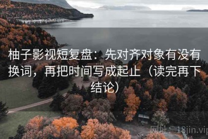 柚子影视短复盘：先对齐对象有没有换词，再把时间写成起止（读完再下结论）