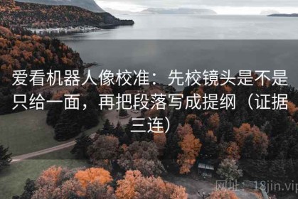 爱看机器人像校准：先校镜头是不是只给一面，再把段落写成提纲（证据三连）