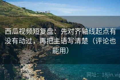 西瓜视频短复盘：先对齐轴线起点有没有动过，再把主语写清楚（评论也能用）
