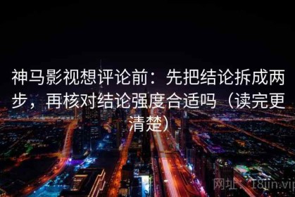 神马影视想评论前：先把结论拆成两步，再核对结论强度合适吗（读完更清楚）