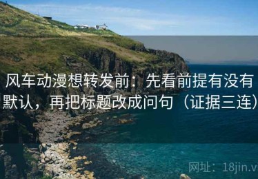 风车动漫想转发前：先看前提有没有默认，再把标题改成问句（证据三连）
