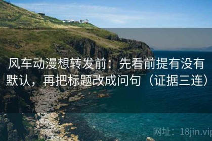 风车动漫想转发前：先看前提有没有默认，再把标题改成问句（证据三连）
