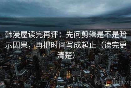 韩漫屋读完再评：先问剪辑是不是暗示因果，再把时间写成起止（读完更清楚）