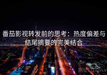 番茄影视转发前的思考：热度偏差与结尾摘要的完美结合