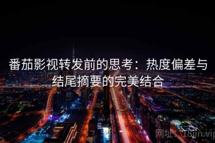 番茄影视转发前的思考：热度偏差与结尾摘要的完美结合