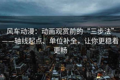 风车动漫：动画观赏前的“三步法”——轴线起点、单位补全，让你更稳看更畅
