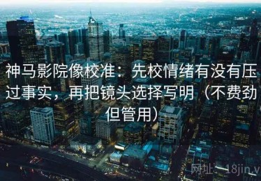 神马影院像校准：先校情绪有没有压过事实，再把镜头选择写明（不费劲但管用）