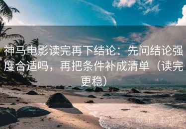 神马电影读完再下结论：先问结论强度合适吗，再把条件补成清单（读完更稳）