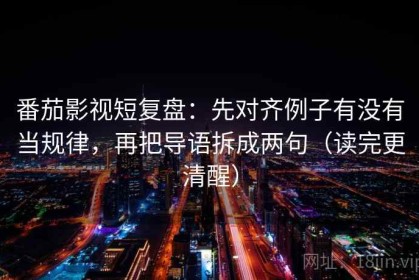 番茄影视短复盘：先对齐例子有没有当规律，再把导语拆成两句（读完更清醒）