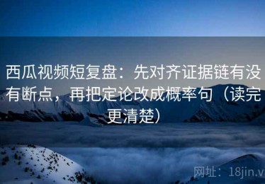 西瓜视频短复盘：先对齐证据链有没有断点，再把定论改成概率句（读完更清楚）