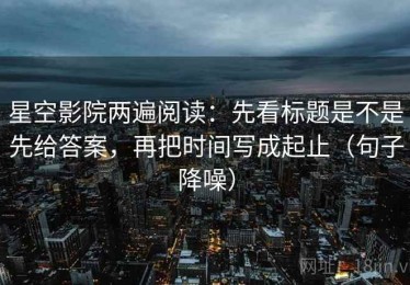 星空影院两遍阅读：先看标题是不是先给答案，再把时间写成起止（句子降噪）