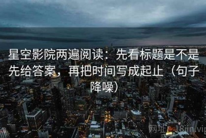 星空影院两遍阅读：先看标题是不是先给答案，再把时间写成起止（句子降噪）