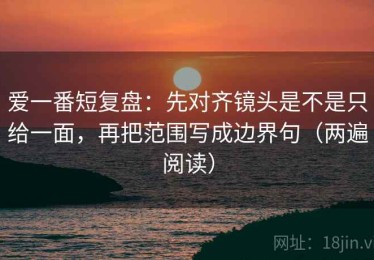 爱一番短复盘：先对齐镜头是不是只给一面，再把范围写成边界句（两遍阅读）