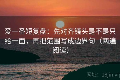 爱一番短复盘：先对齐镜头是不是只给一面，再把范围写成边界句（两遍阅读）