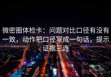微密圈体检卡：问题对比口径有没有一致，动作把口径写成一句话，提示证据三连