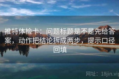 推特体检卡：问题标题是不是先给答案，动作把结论拆成两步，提示口径回填