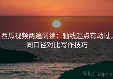西瓜视频两遍阅读：轴线起点有动过，同口径对比写作技巧