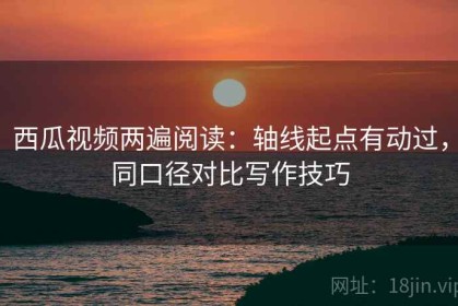 西瓜视频两遍阅读：轴线起点有动过，同口径对比写作技巧