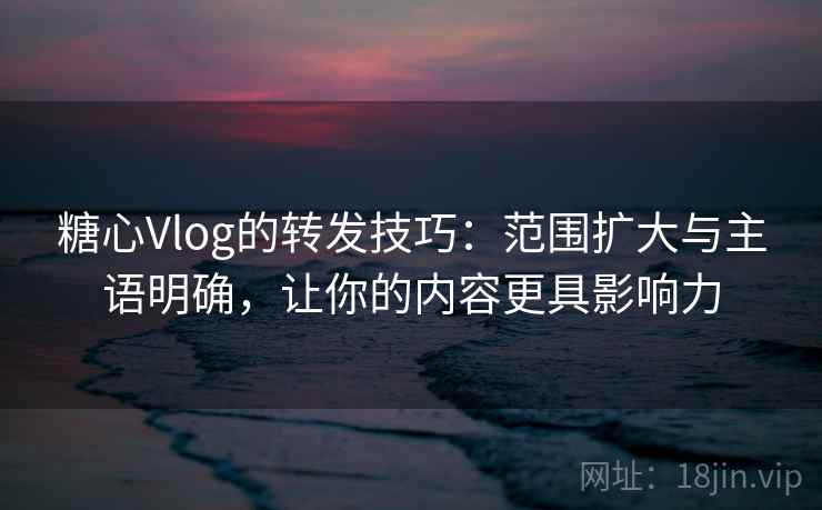 糖心Vlog的转发技巧：范围扩大与主语明确，让你的内容更具影响力