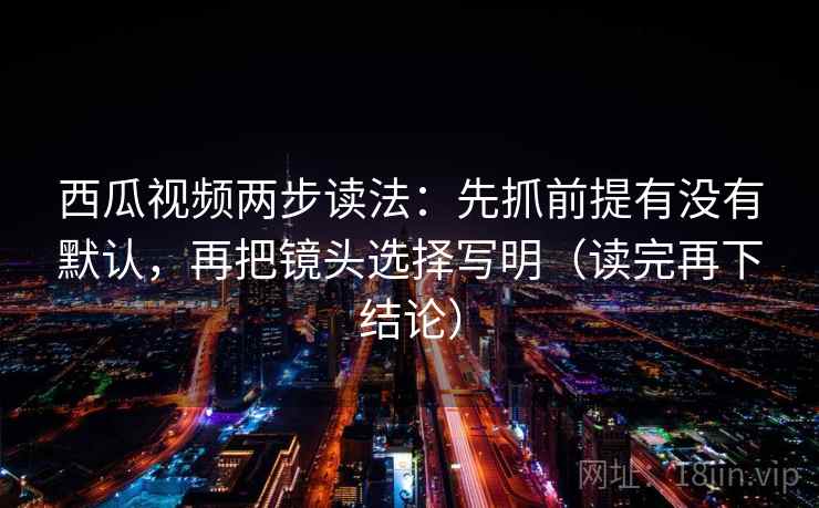 西瓜视频两步读法：先抓前提有没有默认，再把镜头选择写明（读完再下结论）