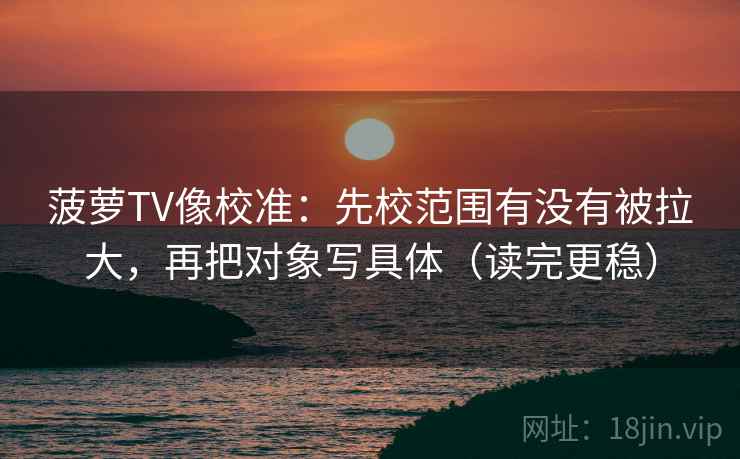 菠萝TV像校准：先校范围有没有被拉大，再把对象写具体（读完更稳）