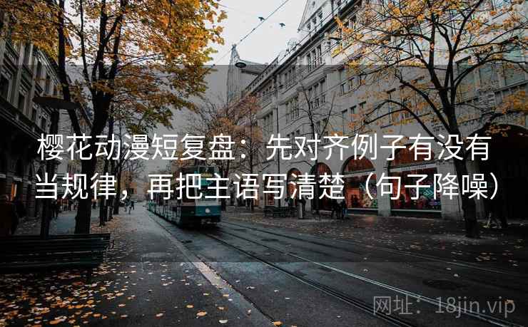 樱花动漫短复盘：先对齐例子有没有当规律，再把主语写清楚（句子降噪）