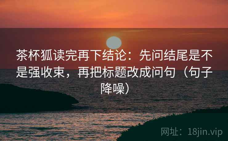 茶杯狐读完再下结论：先问结尾是不是强收束，再把标题改成问句（句子降噪）