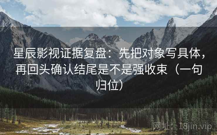 星辰影视证据复盘:先把对象写具体,再回头确认结尾是不是强收束(一句归位) 星辰影视证据复盘:先把对象写具体,再回头确认结尾是不是强收束(一句归位)