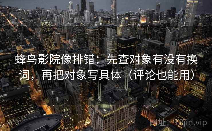 蜂鸟影院像排错:先查对象有没有换词,再把对象写具体(评论也能用) 蜂鸟影院像排错:先查对象有没有换词,再把对象写具体(评论也能用)
