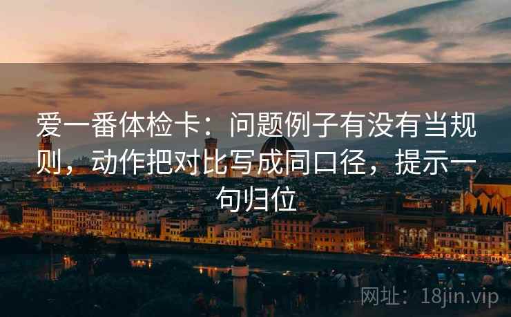 爱一番体检卡：问题例子有没有当规则，动作把对比写成同口径，提示一句归位