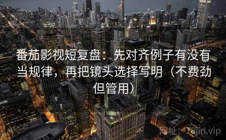 番茄影视短复盘：先对齐例子有没有当规律，再把镜头选择写明（不费劲但管用）
