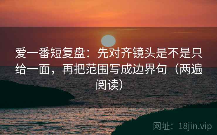 爱一番短复盘：先对齐镜头是不是只给一面，再把范围写成边界句（两遍阅读）