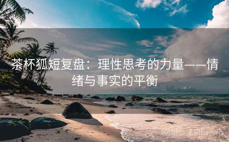 茶杯狐短复盘：理性思考的力量——情绪与事实的平衡